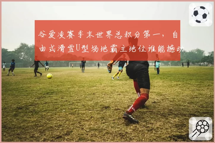 谷爱凌赛季末世界总积分第一，自由式滑雪U型场地霸主地位谁能撼动？