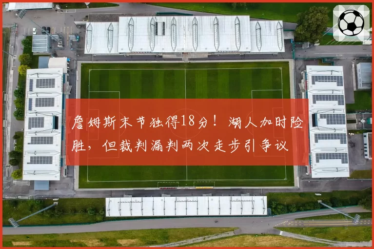詹姆斯末节独得18分！湖人加时险胜，但裁判漏判两次走步引争议