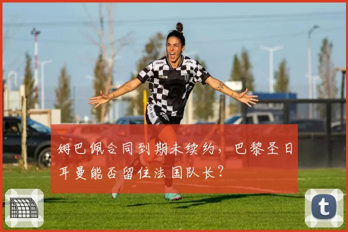 姆巴佩合同到期未续约,巴黎圣日耳曼能否留住法国队长?