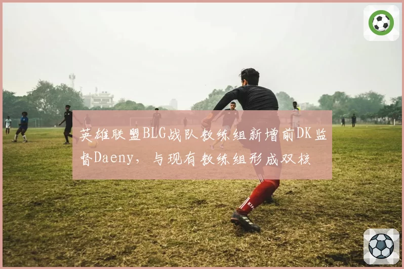 英雄联盟BLG战队教练组新增前DK监督Daeny，与现有教练组形成双核