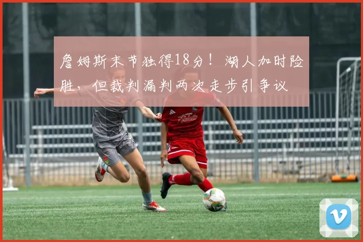 詹姆斯末节独得18分!湖人加时险胜,但裁判漏判两次走步引争议