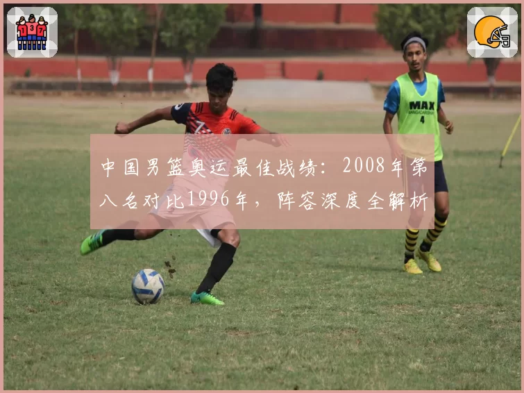 中国男篮奥运最佳战绩:2008年第八名对比1996年,阵容深度全解析