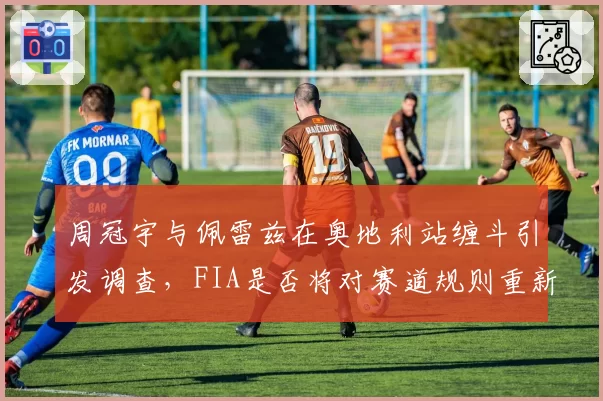 周冠宇与佩雷兹在奥地利站缠斗引发调查，FIA是否将对赛道规则重新解释