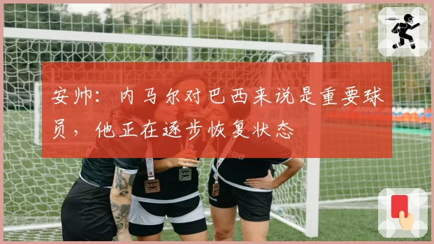 安帅：内马尔对巴西来说是重要球员，他正在逐步恢复状态