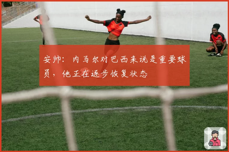 安帅:内马尔对巴西来说是重要球员,他正在逐步恢复状态