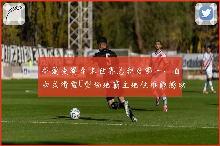 谷爱凌赛季末世界总积分第一,自由式滑雪U型场地霸主地位谁能撼动?