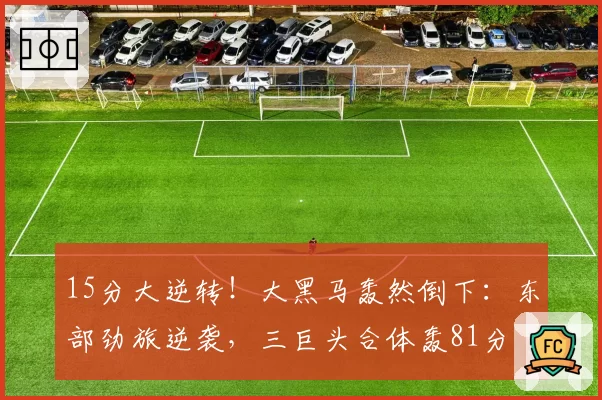 15分大逆转！大黑马轰然倒下：东部劲旅逆袭，三巨头合体轰81分