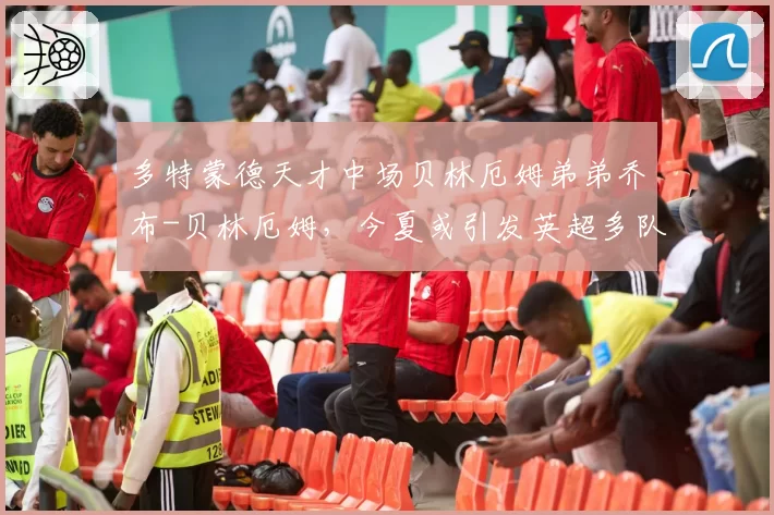 多特蒙德天才中场贝林厄姆弟弟乔布-贝林厄姆，今夏或引发英超多队竞购