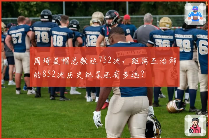 周琦盖帽总数达752次，距离王治郅的852次历史纪录还有多远？