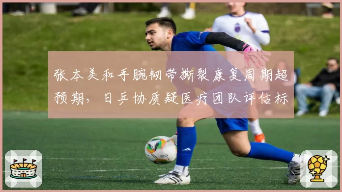张本美和手腕韧带撕裂康复周期超预期，日乒协质疑医疗团队评估标准存差异