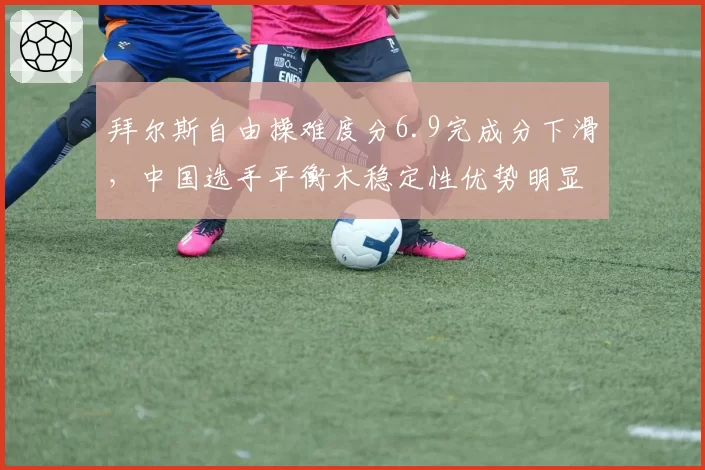 拜尔斯自由操难度分6.9完成分下滑，中国选手平衡木稳定性优势明显反超总分