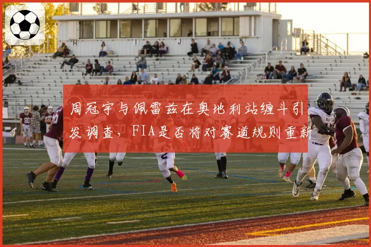 周冠宇与佩雷兹在奥地利站缠斗引发调查，FIA是否将对赛道规则重新解释