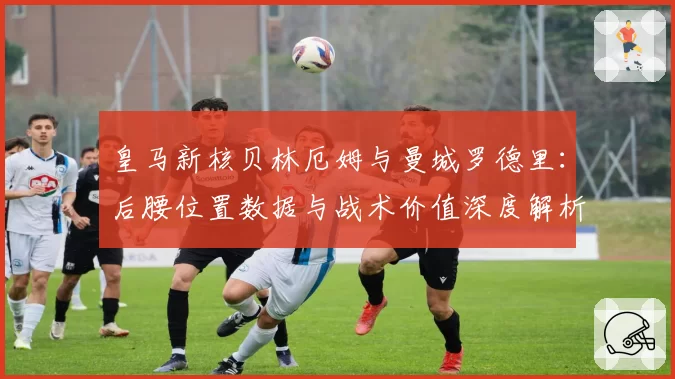 皇马新核贝林厄姆与曼城罗德里:后腰位置数据与战术价值深度解析