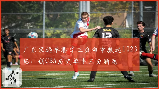 广东宏远单赛季三分命中数达1023记，创CBA历史单季三分新高