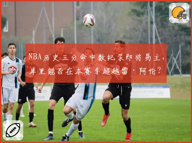 NBA历史三分命中数纪录即将易主，库里能否在本赛季超越雷·阿伦？