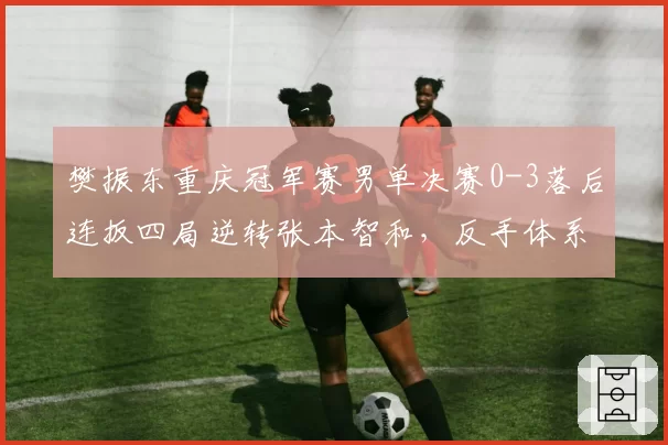 樊振东重庆冠军赛男单决赛0-3落后连扳四局逆转张本智和，反手体系调整奏效几成？__br_