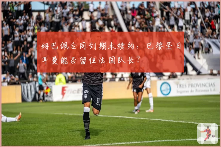 姆巴佩合同到期未续约,巴黎圣日耳曼能否留住法国队长?