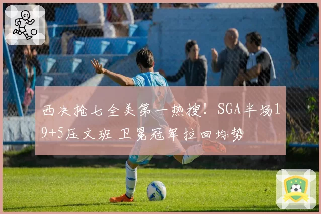 西决抢七全美第一热搜！SGA半场19+5压文班 卫冕冠军拉回均势
