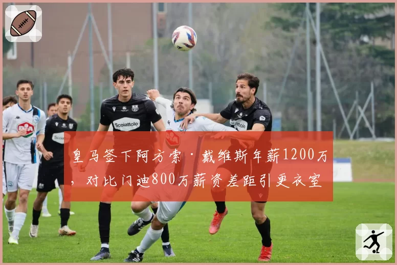 皇马签下阿方索·戴维斯年薪1200万，对比门迪800万薪资差距引更衣室波动