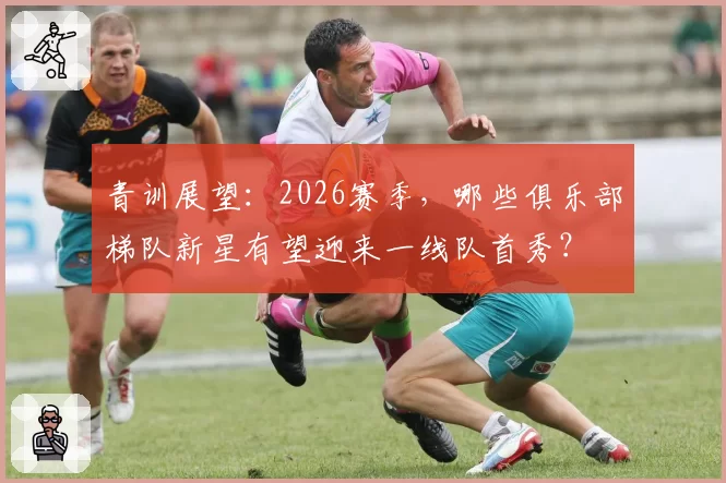 青训展望：2026赛季，哪些俱乐部梯队新星有望迎来一线队首秀？