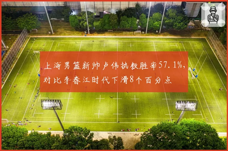 上海男篮新帅卢伟执教胜率57.1%,对比李春江时代下滑8个百分点