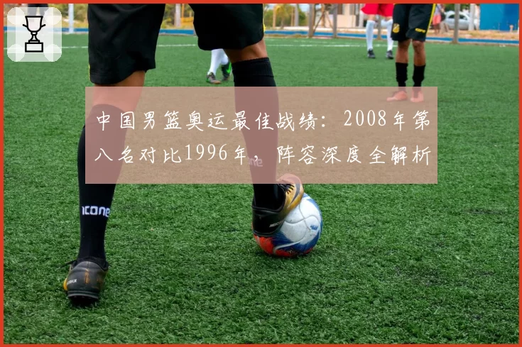 中国男篮奥运最佳战绩:2008年第八名对比1996年,阵容深度全解析