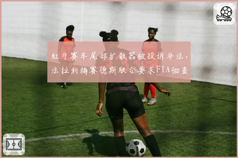 红牛赛车尾部扩散器被投诉非法，法拉利梅赛德斯联合要求FIA彻查