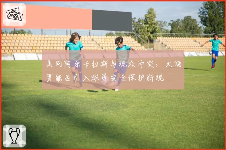 美网阿尔卡拉斯与观众冲突，大满贯能否引入球员安全保护新规