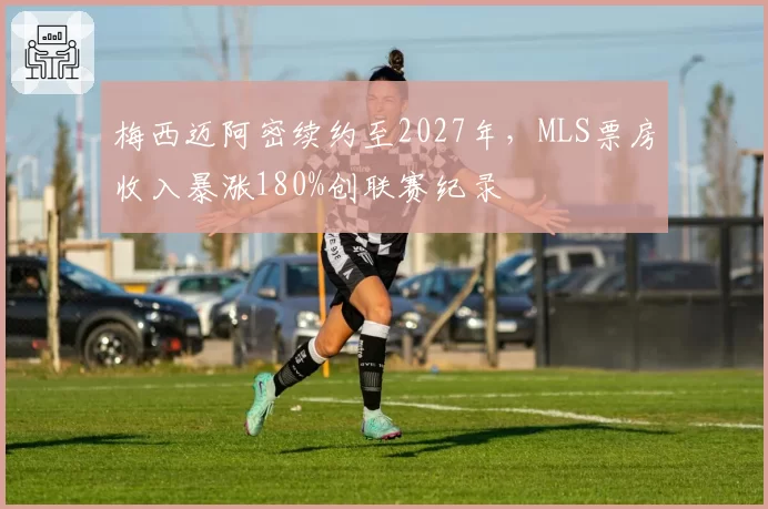 梅西迈阿密续约至2027年，MLS票房收入暴涨180%创联赛纪录