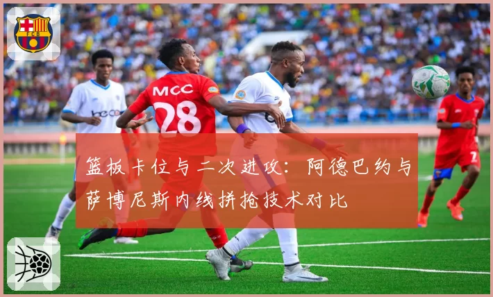 篮板卡位与二次进攻：阿德巴约与萨博尼斯内线拼抢技术对比