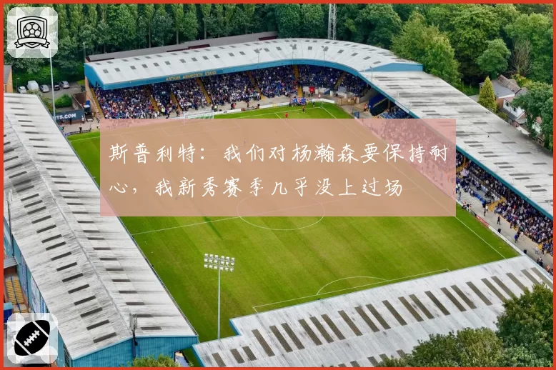 斯普利特：我们对杨瀚森要保持耐心，我新秀赛季几乎没上过场