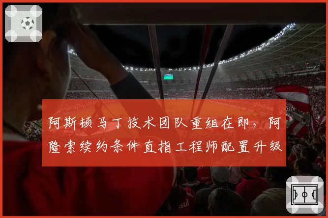 阿斯顿马丁技术团队重组在即,阿隆索续约条件直指工程师配置升级