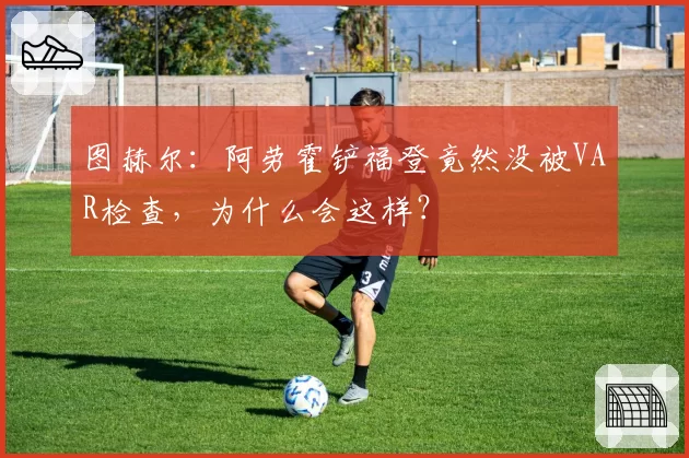 图赫尔:阿劳霍铲福登竟然没被VAR检查,为什么会这样?
