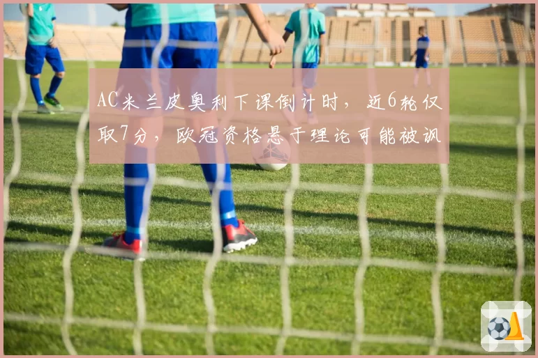 AC米兰皮奥利下课倒计时，近6轮仅取7分，欧冠资格悬于理论可能被讽“换帅如换刀”