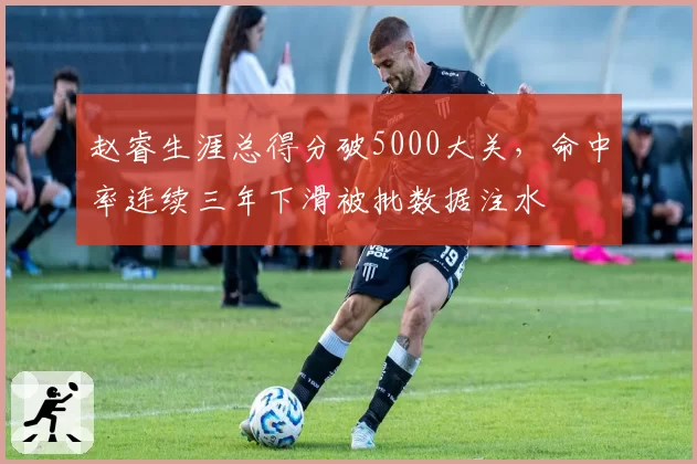 赵睿生涯总得分破5000大关，命中率连续三年下滑被批数据注水