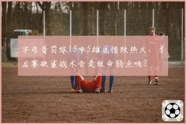 字母哥罚球15中5雄鹿惜败热火，季后赛砍鲨战术会是致命弱点吗？