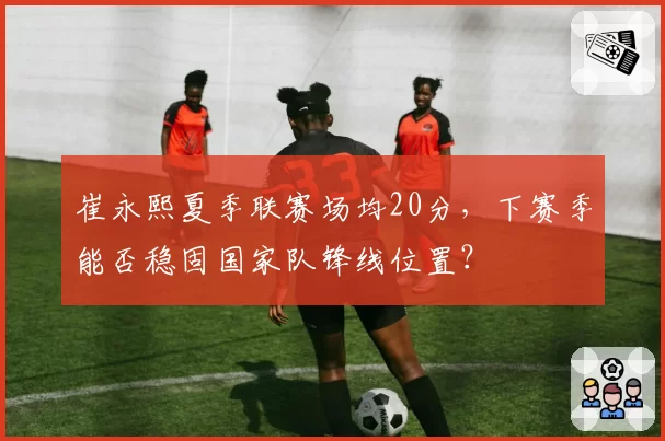崔永熙夏季联赛场均20分,下赛季能否稳固国家队锋线位置?