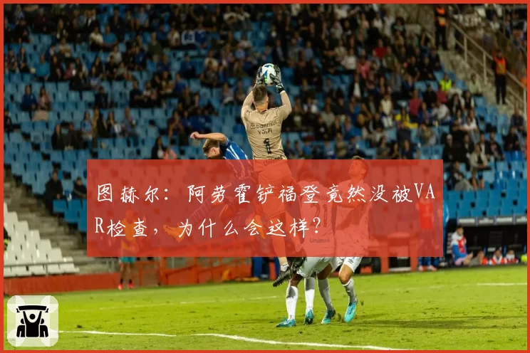 图赫尔：阿劳霍铲福登竟然没被VAR检查，为什么会这样？