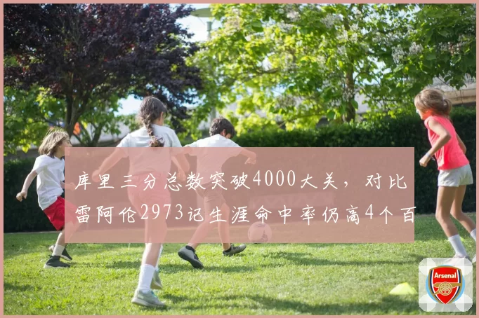 库里三分总数突破4000大关，对比雷阿伦2973记生涯命中率仍高4个百分点