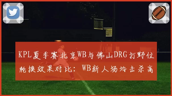 KPL夏季赛北京WB与佛山DRG打野位轮换效果对比:WB新人场均击杀高出0.8