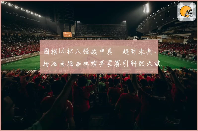 围棋LG杯八强战申真谞超时未判，柯洁当场拒绝续弈罢赛引轩然大波