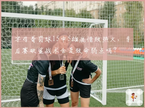 字母哥罚球15中5雄鹿惜败热火，季后赛砍鲨战术会是致命弱点吗？