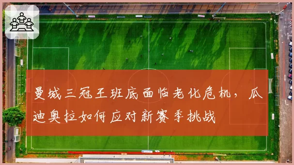 曼城三冠王班底面临老化危机，瓜迪奥拉如何应对新赛季挑战