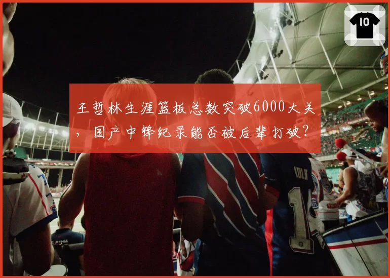 王哲林生涯篮板总数突破6000大关，国产中锋纪录能否被后辈打破？