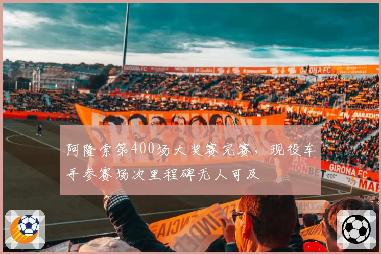 阿隆索第400场大奖赛完赛，现役车手参赛场次里程碑无人可及