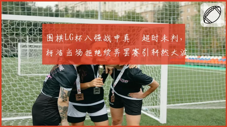 围棋LG杯八强战申真谞超时未判，柯洁当场拒绝续弈罢赛引轩然大波