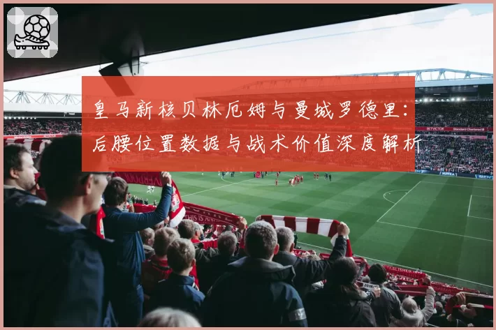 皇马新核贝林厄姆与曼城罗德里:后腰位置数据与战术价值深度解析