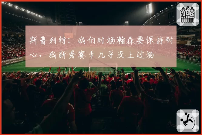 斯普利特：我们对杨瀚森要保持耐心，我新秀赛季几乎没上过场