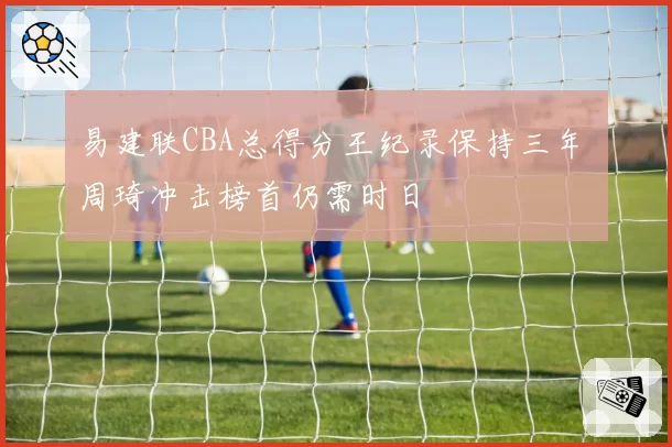 易建联CBA总得分王纪录保持三年 周琦冲击榜首仍需时日