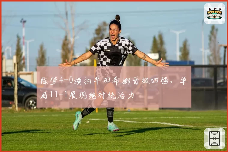 陈梦4-0横扫早田希娜晋级四强，单局11-1展现绝对统治力